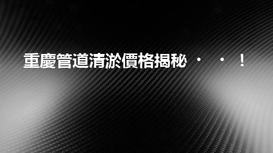 重慶管道清淤價格揭秘！為何有的清淤費用高昂，而有的卻便宜如菜市場？快來了解這背后的秘密！